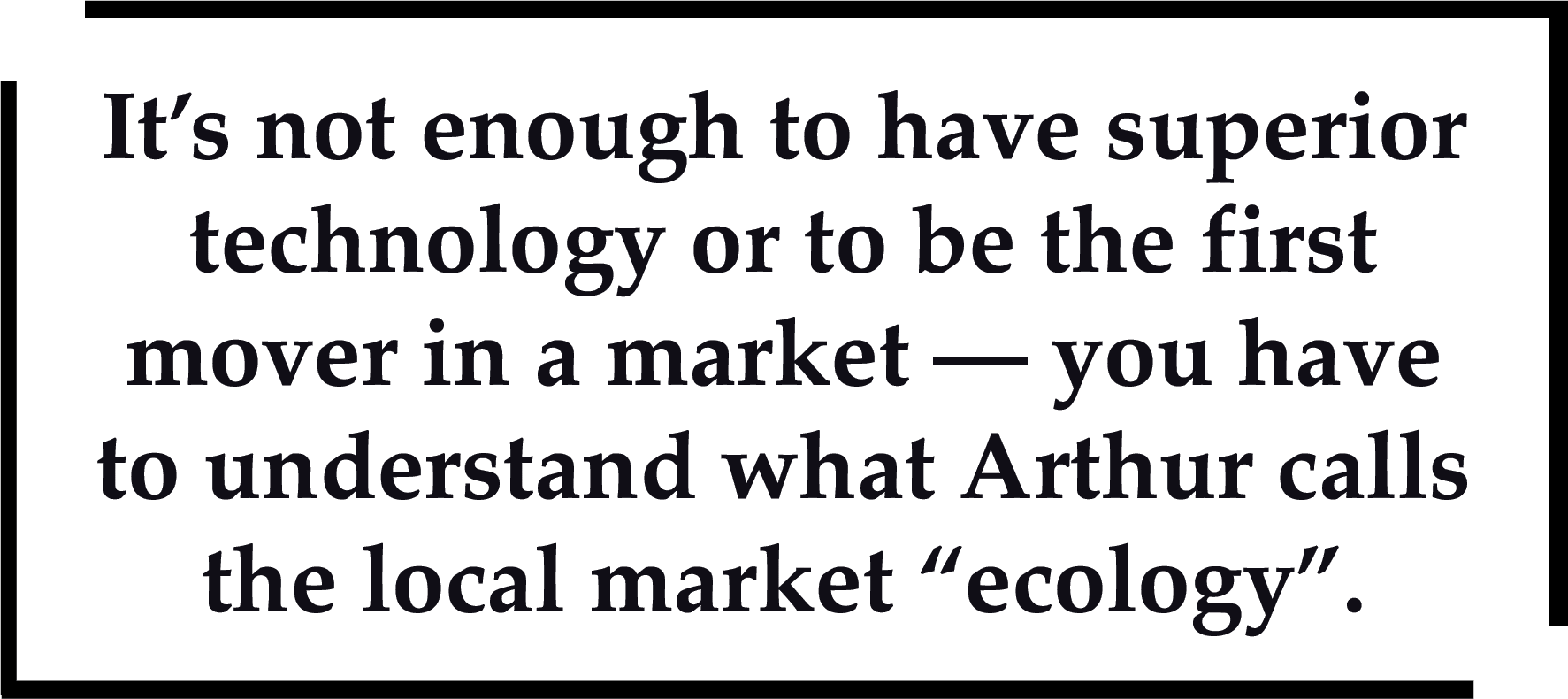 It's not enough to have superior technology or to be the first mover in a market - you have to understand what Arthur calls the local market