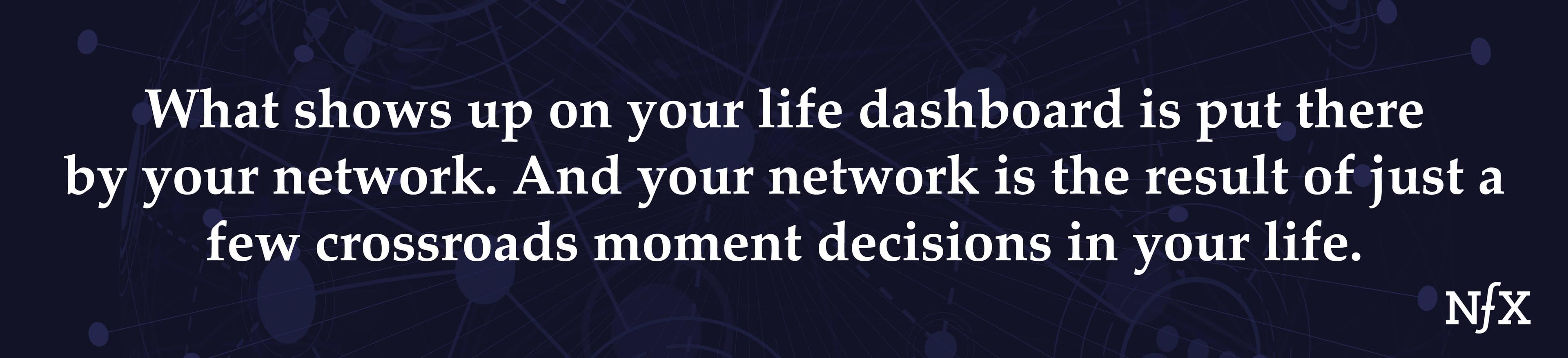What shows up on your life dashboard is put there by your network. And your network is the result of just a few crossroads moment decisions in your life.
